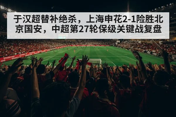 于汉超替补绝杀，上海申花2-1险胜北京国安，中超第27轮保级关键战复盘