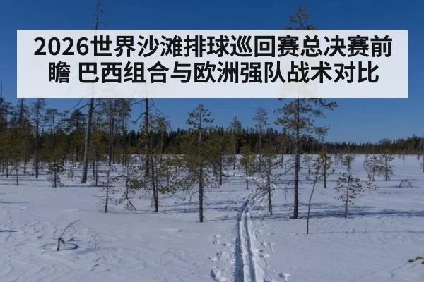 2026世界沙滩排球巡回赛总决赛前瞻 巴西组合与欧洲强队战术对比